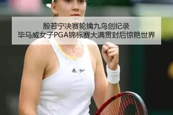 殷若宁决赛轮擒九鸟创纪录 毕马威女子PGA锦标赛大满贯封后惊艳世界